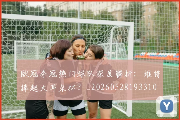 欧冠夺冠热门球队深度解析：谁将捧起大耳朵杯？_20260528193310