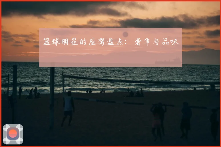 篮球明星的座驾盘点:奢华与品味
