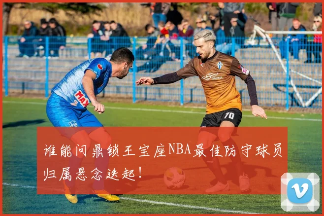 谁能问鼎锁王宝座NBA最佳防守球员归属悬念迭起!