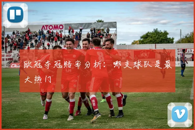 欧冠夺冠赔率分析:哪支球队是最大热门