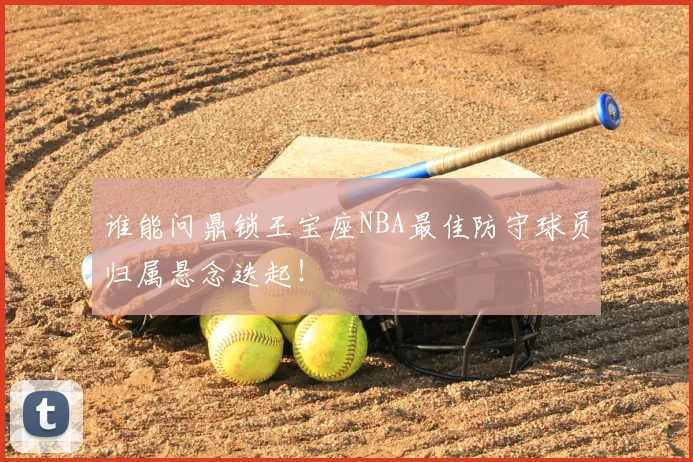 谁能问鼎锁王宝座NBA最佳防守球员归属悬念迭起！