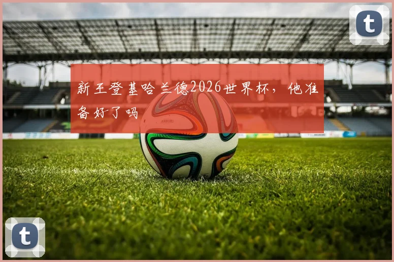 新王登基哈兰德2026世界杯,他准备好了吗