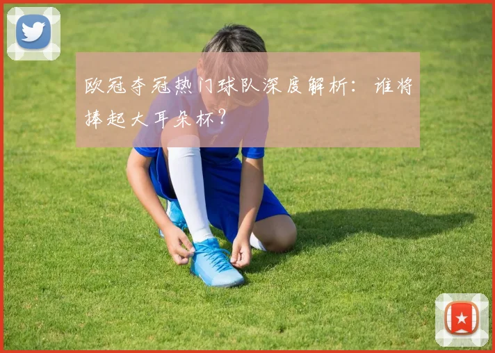 欧冠夺冠热门球队深度解析：谁将捧起大耳朵杯？