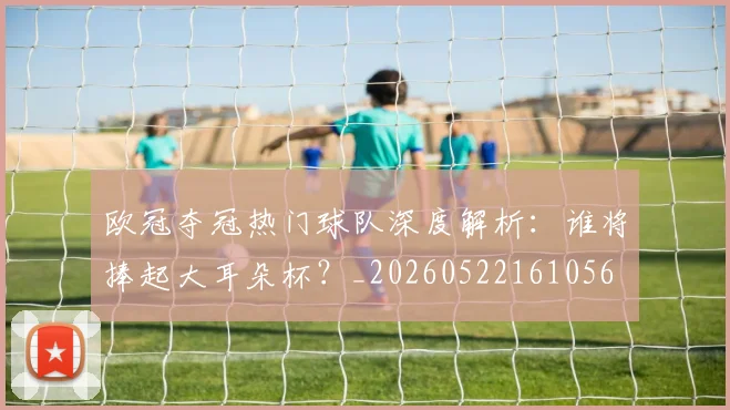 欧冠夺冠热门球队深度解析:谁将捧起大耳朵杯?_20260522161056